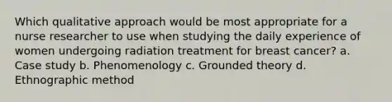 Which qualitative approach would be most appropriate for a nurse researcher to use when studying the daily experience of women undergoing radiation treatment for breast cancer? a. Case study b. Phenomenology c. Grounded theory d. Ethnographic method