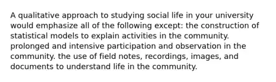 A qualitative approach to studying social life in your university would emphasize all of the following except: the construction of statistical models to explain activities in the community. prolonged and intensive participation and observation in the community. the use of field notes, recordings, images, and documents to understand life in the community.