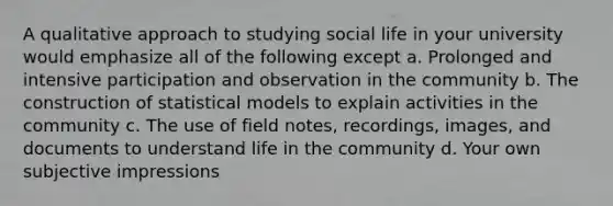 A qualitative approach to studying social life in your university would emphasize all of the following except a. Prolonged and intensive participation and observation in the community b. The construction of statistical models to explain activities in the community c. The use of field notes, recordings, images, and documents to understand life in the community d. Your own subjective impressions