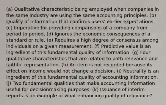 (a) Qualitative characteristic being employed when companies in the same industry are using the same accounting principles. (b) Quality of information that confirms users' earlier expectations. (c) Imperative for providing comparisons of a company from period to period. (d) Ignores the economic consequences of a standard or rule. (e) Requires a high degree of consensus among individuals on a given measurement. (f) Predictive value is an ingredient of this fundamental quality of information. (g) Four qualitative characteristics that are related to both relevance and faithful representation. (h) An item is not recorded because its effect on income would not change a decision. (i) Neutrality is an ingredient of this fundamental quality of accounting information. (j) Two fundamental qualities that make accounting information useful for decisionmaking purposes. (k) Issuance of interim reports is an example of what enhancing quality of relevance?