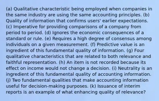 (a) Qualitative characteristic being employed when companies in the same industry are using the same accounting principles. (b) Quality of information that confirms users' earlier expectations. (c) Imperative for providing comparisons of a company from period to period. (d) Ignores the economic consequences of a standard or rule. (e) Requires a high degree of consensus among individuals on a given measurement. (f) Predictive value is an ingredient of this fundamental quality of information. (g) Four qualitative characteristics that are related to both relevance and faithful representation. (h) An item is not recorded because its effect on income would not change a decision. (i) Neutrality is an ingredient of this fundamental quality of accounting information. (j) Two fundamental qualities that make accounting information useful for decision-making purposes. (k) Issuance of interim reports is an example of what enhancing quality of relevance?