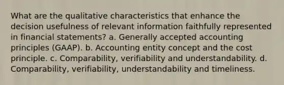 What are the qualitative characteristics that enhance the decision usefulness of relevant information faithfully represented in financial statements? a. Generally accepted accounting principles (GAAP). b. Accounting entity concept and the cost principle. c. Comparability, verifiability and understandability. d. Comparability, verifiability, understandability and timeliness.