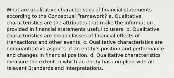 What are qualitative characteristics of <a href='https://www.questionai.com/knowledge/kFBJaQCz4b-financial-statements' class='anchor-knowledge'>financial statements</a> according to the Conceptual Framework? a. Qualitative characteristics are the attributes that make the information provided in financial statements useful to users. b. Qualitative characteristics are broad classes of financial effects of transactions and other events. c. Qualitative characteristics are nonquantitative aspects of an entity's position and performance and changes in financial position. d. Qualitative characteristics measure the extent to which an entity has complied with all relevant Standards and Interpretations. ​