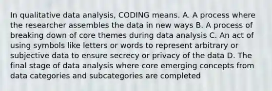 In qualitative data analysis, CODING means. A. A process where the researcher assembles the data in new ways B. A process of breaking down of core themes during data analysis C. An act of using symbols like letters or words to represent arbitrary or subjective data to ensure secrecy or privacy of the data D. The final stage of data analysis where core emerging concepts from data categories and subcategories are completed