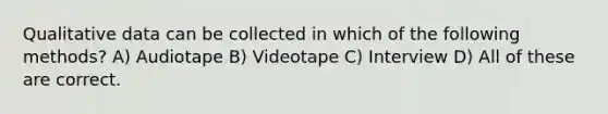 Qualitative data can be collected in which of the following methods? A) Audiotape B) Videotape C) Interview D) All of these are correct.