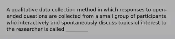 A qualitative data collection method in which responses to open-ended questions are collected from a small group of participants who interactively and spontaneously discuss topics of interest to the researcher is called _________