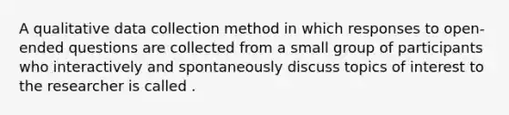 A qualitative data collection method in which responses to open-ended questions are collected from a small group of participants who interactively and spontaneously discuss topics of interest to the researcher is called .