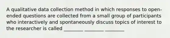 A qualitative data collection method in which responses to open-ended questions are collected from a small group of participants who interactively and spontaneously discuss topics of interest to the researcher is called ________ ________ ________