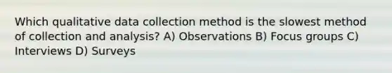 Which qualitative data collection method is the slowest method of collection and analysis? A) Observations B) Focus groups C) Interviews D) Surveys