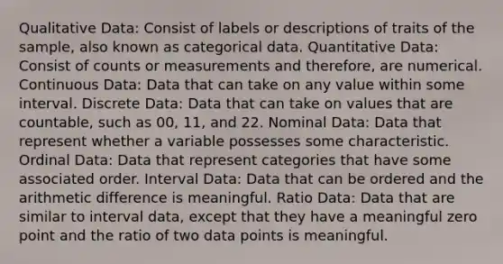 Qualitative Data: Consist of labels or descriptions of traits of the sample, also known as categorical data. Quantitative Data: Consist of counts or measurements and therefore, are numerical. Continuous Data: Data that can take on any value within some interval. Discrete Data: Data that can take on values that are countable, such as 00, 11, and 22. Nominal Data: Data that represent whether a variable possesses some characteristic. Ordinal Data: Data that represent categories that have some associated order. Interval Data: Data that can be ordered and the arithmetic difference is meaningful. Ratio Data: Data that are similar to interval data, except that they have a meaningful zero point and the ratio of two data points is meaningful.