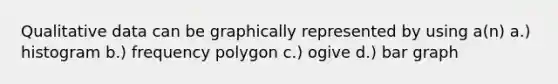 Qualitative data can be graphically represented by using a(n) a.) histogram b.) frequency polygon c.) ogive d.) bar graph