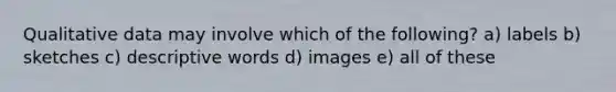 Qualitative data may involve which of the following? a) labels b) sketches c) descriptive words d) images e) all of these