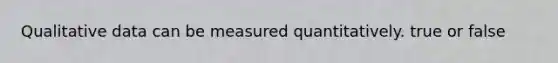 Qualitative data can be measured quantitatively. true or false