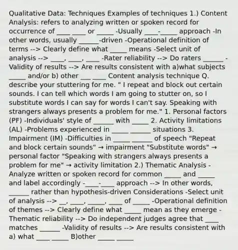 Qualitative Data: Techniques Examples of techniques 1.) Content Analysis: refers to analyzing written or spoken record for occurrence of ____ ____ or _____ -Usually ____-_____ approach -In other words, usually ______-driven -Operational definition of terms --> Clearly define what _____ means -Select unit of analysis --> ____, ____, ____ -Rater reliability --> Do raters ______ -Validity of results --> Are results consistent with a)what subjects _____ and/or b) other ___ ____ Content analysis technique Q. describe your stuttering for me. " I repeat and block out certain sounds. I can tell which words I am going to stutter on, so I substitute words I can say for words I can't say. Speaking with strangers always presents a problem for me." 1. Personal factors (PF) -Individuals' style of ______ with _____ 2. Activity limitations (AL) -Problems experienced in _____ ______ situations 3. Impairment (IM) -Difficulties in _____ ______ of speech "Repeat and block certain sounds" → impairment "Substitute words" → personal factor "Speaking with strangers always presents a problem for me" → activity limitation 2.) Thematic Analysis -Analyze written or spoken record for common _____ and _____ and label accordingly -____-____ approach --> In other words, ______ rather than hypothesis-driven Considerations -Select unit of analysis --> __, ____, _____, ____ of _____ -Operational definition of themes --> Clearly define what _____ mean as they emerge -Thematic reliability --> Do independent judges agree that ____ matches ______ -Validity of results --> Are results consistent with a) what ____ _____ B)other _____ _____