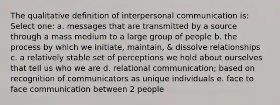 The qualitative definition of interpersonal communication is: Select one: a. messages that are transmitted by a source through a mass medium to a large group of people b. the process by which we initiate, maintain, & dissolve relationships c. a relatively stable set of perceptions we hold about ourselves that tell us who we are d. relational communication; based on recognition of communicators as unique individuals e. face to face communication between 2 people