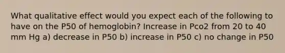 What qualitative effect would you expect each of the following to have on the P50 of hemoglobin? Increase in Pco2 from 20 to 40 mm Hg a) decrease in P50 b) increase in P50 c) no change in P50