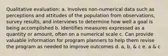 Qualitative evaluation: a. Involves non-numerical data such as perceptions and attitudes of the population from observations, survey results, and interviews to determine how well a goal is being accomplished b. Identifies measures expressed as a quantity or amount, often on a numerical scale c. Can provide valuable information for program planners to help them revise the program as needed to improve outcomes d. a, b, & c e. a & c