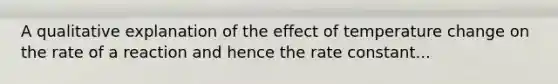 A qualitative explanation of the effect of temperature change on the rate of a reaction and hence the rate constant...