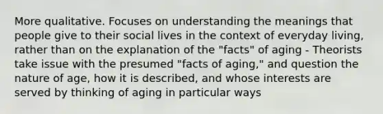 More qualitative. Focuses on understanding the meanings that people give to their social lives in the context of everyday living, rather than on the explanation of the "facts" of aging - Theorists take issue with the presumed "facts of aging," and question the nature of age, how it is described, and whose interests are served by thinking of aging in particular ways