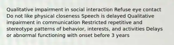 Qualitative impairment in social interaction Refuse eye contact Do not like physical closeness Speech is delayed Qualitative impairment in communication Restricted repetitive and stereotype patterns of behavior, interests, and activities Delays or abnormal functioning with onset before 3 years