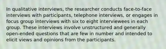 In qualitative interviews, the researcher conducts face-to-face interviews with participants, telephone interviews, or engages in focus group interviews with six to eight interviewees in each group. These interviews involve unstructured and generally open-ended questions that are few in number and intended to elicit views and opinions from the participants.