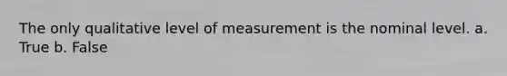 The only qualitative level of measurement is the nominal level. a. True b. False