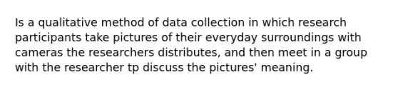 Is a qualitative method of data collection in which research participants take pictures of their everyday surroundings with cameras the researchers distributes, and then meet in a group with the researcher tp discuss the pictures' meaning.