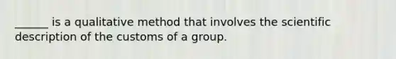 ______ is a qualitative method that involves the scientific description of the customs of a group.