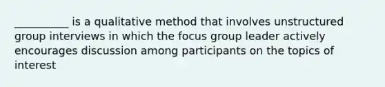 __________ is a qualitative method that involves unstructured group interviews in which the focus group leader actively encourages discussion among participants on the topics of interest