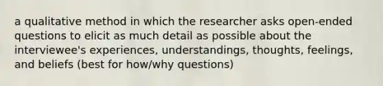 a qualitative method in which the researcher asks open-ended questions to elicit as much detail as possible about the interviewee's experiences, understandings, thoughts, feelings, and beliefs (best for how/why questions)