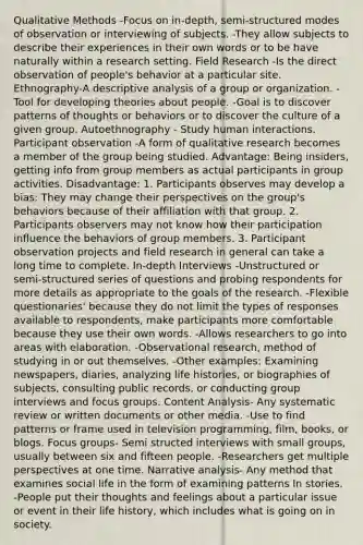 Qualitative Methods -Focus on in-depth, semi-structured modes of observation or interviewing of subjects. -They allow subjects to describe their experiences in their own words or to be have naturally within a research setting. Field Research -Is the direct observation of people's behavior at a particular site. Ethnography-A descriptive analysis of a group or organization. -Tool for developing theories about people. -Goal is to discover patterns of thoughts or behaviors or to discover the culture of a given group. Autoethnography - Study human interactions. Participant observation -A form of qualitative research becomes a member of the group being studied. Advantage: Being insiders, getting info from group members as actual participants in group activities. Disadvantage: 1. Participants observes may develop a bias: They may change their perspectives on the group's behaviors because of their affiliation with that group. 2. Participants observers may not know how their participation influence the behaviors of group members. 3. Participant observation projects and field research in general can take a long time to complete. In-depth Interviews -Unstructured or semi-structured series of questions and probing respondents for more details as appropriate to the goals of the research. -Flexible questionaries' because they do not limit the types of responses available to respondents, make participants more comfortable because they use their own words. -Allows researchers to go into areas with elaboration. -Observational research, method of studying in or out themselves. -Other examples: Examining newspapers, diaries, analyzing life histories, or biographies of subjects, consulting public records, or conducting group interviews and focus groups. Content Analysis- Any systematic review or written documents or other media. -Use to find patterns or frame used in television programming, film, books, or blogs. Focus groups- Semi structed interviews with small groups, usually between six and fifteen people. -Researchers get multiple perspectives at one time. Narrative analysis- Any method that examines social life in the form of examining patterns In stories. -People put their thoughts and feelings about a particular issue or event in their life history, which includes what is going on in society.