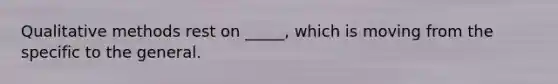 Qualitative methods rest on _____, which is moving from the specific to the general.
