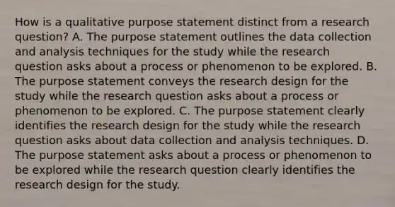 How is a qualitative purpose statement distinct from a research question? A. The purpose statement outlines the data collection and analysis techniques for the study while the research question asks about a process or phenomenon to be explored. B. The purpose statement conveys the research design for the study while the research question asks about a process or phenomenon to be explored. C. The purpose statement clearly identifies the research design for the study while the research question asks about data collection and analysis techniques. D. The purpose statement asks about a process or phenomenon to be explored while the research question clearly identifies the research design for the study.