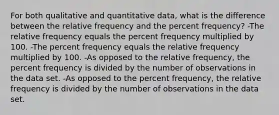 For both qualitative and quantitative data, what is the difference between the relative frequency and the percent frequency? -The relative frequency equals the percent frequency multiplied by 100. -The percent frequency equals the relative frequency multiplied by 100. -As opposed to the relative frequency, the percent frequency is divided by the number of observations in the data set. -As opposed to the percent frequency, the relative frequency is divided by the number of observations in the data set.