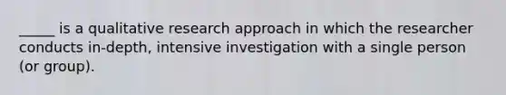 _____ is a qualitative research approach in which the researcher conducts in-depth, intensive investigation with a single person (or group).