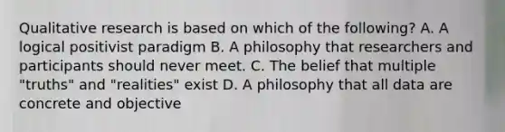 Qualitative research is based on which of the following? A. A logical positivist paradigm B. A philosophy that researchers and participants should never meet. C. The belief that multiple "truths" and "realities" exist D. A philosophy that all data are concrete and objective