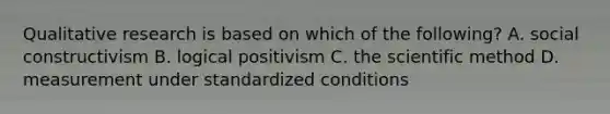 Qualitative research is based on which of the following? A. social constructivism B. logical positivism C. the scientific method D. measurement under standardized conditions