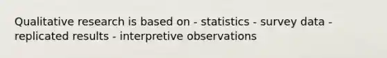 Qualitative research is based on - statistics - survey data - replicated results - interpretive observations