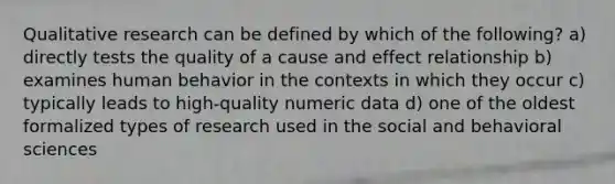 Qualitative research can be defined by which of the following? a) directly tests the quality of a cause and effect relationship b) examines human behavior in the contexts in which they occur c) typically leads to high-quality numeric data d) one of the oldest formalized types of research used in the social and behavioral sciences