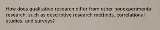 How does qualitative research differ from other nonexperimental research, such as descriptive research methods, correlational studies, and surveys?