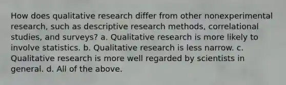 How does qualitative research differ from other nonexperimental research, such as descriptive research methods, correlational studies, and surveys? a. Qualitative research is more likely to involve statistics. b. Qualitative research is less narrow. c. Qualitative research is more well regarded by scientists in general. d. All of the above.