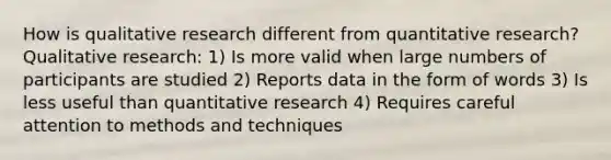 How is qualitative research different from quantitative research? Qualitative research: 1) Is more valid when large numbers of participants are studied 2) Reports data in the form of words 3) Is less useful than quantitative research 4) Requires careful attention to methods and techniques