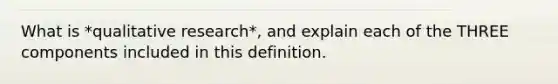 What is *qualitative research*, and explain each of the THREE components included in this definition.