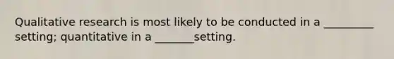 Qualitative research is most likely to be conducted in a _________ setting; quantitative in a _______setting.