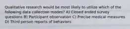 Qualitative research would be most likely to utilize which of the following data collection modes? A) Closed ended survey questions B) Participant observation C) Precise medical measures D) Third person reports of behaviors