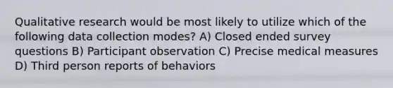 Qualitative research would be most likely to utilize which of the following data collection modes? A) Closed ended survey questions B) Participant observation C) Precise medical measures D) Third person reports of behaviors