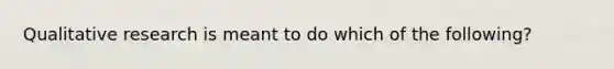 Qualitative research is meant to do which of the following?