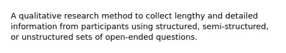 A qualitative research method to collect lengthy and detailed information from participants using structured, semi-structured, or unstructured sets of open-ended questions.