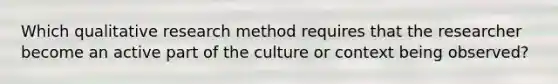 Which qualitative research method requires that the researcher become an active part of the culture or context being observed?