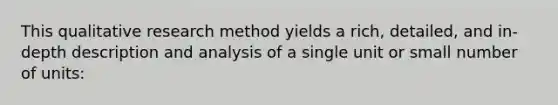 This qualitative research method yields a rich, detailed, and in-depth description and analysis of a single unit or small number of units: